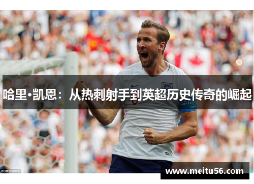 哈里·凯恩：从热刺射手到英超历史传奇的崛起