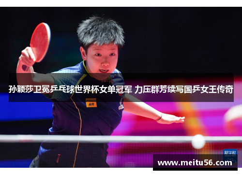 孙颖莎卫冕乒乓球世界杯女单冠军 力压群芳续写国乒女王传奇