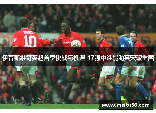 伊普斯维奇英超首季挑战与机遇 17强中谁能助其突破重围